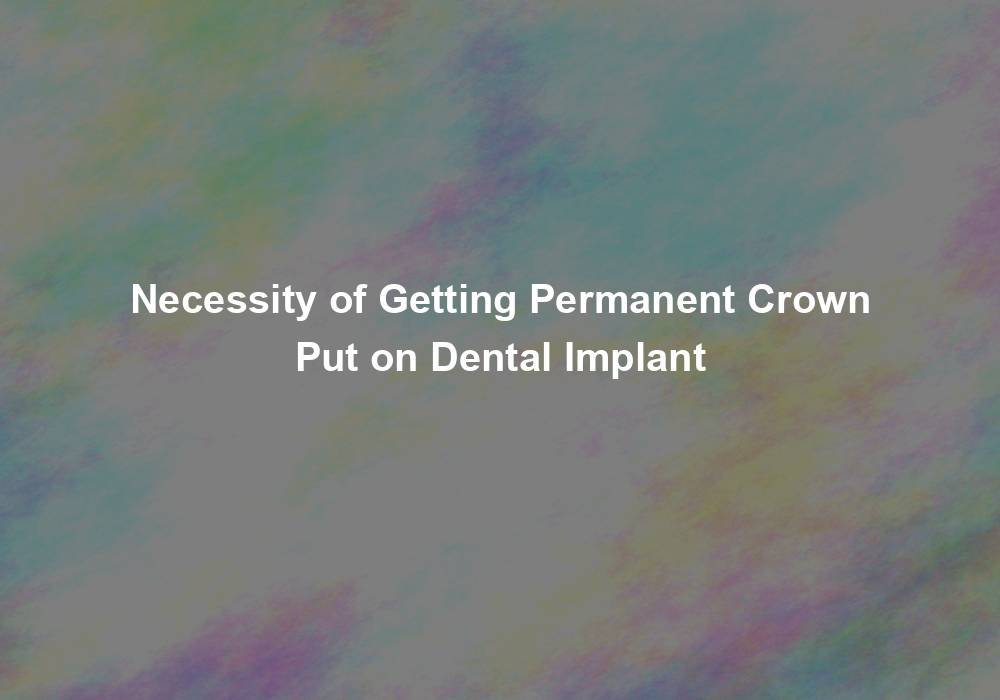 Necessity of Getting Permanent Crown Put on Dental Implant